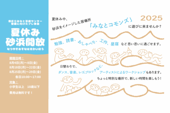 「夏休み砂浜開放」のアイキャッチ画像です。横長画像の左側３分の１のスペースは、上部が水色、下部がベージュ色の下地になっており、その他３分の２は白地になっています。左側上部の水色部分には、小さく「港区立みなと芸術センター整備に向けたプレ事業」とあり、その下には大きく「夏休み砂浜開放」、さらに下には小さく「なつやすみすなはまかいほう」と、ひらがなの読み仮名があります。下のベージュ部分には、開館日時：８月４日（げつ）から8日（金）、８月１８日（げつ）から２２日（きん）、８月２５日（げつ）から２９日（きん）各日10:00から17:00。対象、小学生以上１８歳以下、費用は無料です、と書かれています。右側の白地部分には、ベージュ色の線でえがかかれた波のような模様と、楽しく遊んでいるような子どもたちのイラストがえがかれています。それらの絵の間に、つぎのような文字が書かれています。左上に小さい黒文字で「夏休み中、砂浜をイメージした居場所」とあり、それに続いて、水色の中くらいの大きさの文字で「みなとコモンズ」。さらに右側に小さい黒文字で「に遊びに来ませんか？」、水色文字で「勉強、読書、おしゃべり、工作、昼寝、など思い思いに過ごせます。」と書かれています。さらに下には、黒文字で「日替わりで、」、水色文字で「ダンス、音楽、レゴブロックなど、アーティストによるワークショップ」、黒文字で「もあります。」と書かれており、さらに下には、黒文字で「ちょっと特別な場所で、新しい時間を楽しもう！」と書かれています。涼しげな砂浜をイメージさせる画像です。