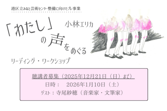 小林エリカ『「わたし」の声をめぐるリーディング・ワークショップ』のアイキャッチ画像です。画像のベースは白で、文字はすべてグレーで書かれています。左上部には小さく「港区立みなと芸術センター整備に向けたプレ事業」とあり、中央には大きく「『わたし』の声をめぐる」と書かれています。その文字を挟むように、右上には「小林エリカ」、左下には「リーディング・ワークショップ」とあります。それらの文字の右側には、画面の４分の１ほどの大きさで、ふんわりした印象の手書きのイラストがあります。イラストは人の腰から下のみを描いたもので、ピンク色の膝丈のスカートを身につけ、黒い靴を履いた５人が横並びになっている様子です。画面下部の中央には、薄いピンク色の横長の枠があり、枠内には「聴講者募集（２０２５年１２月２１日（にち）まで）」「日時：２０２６年１月１０日（ど）」「ゲスト：寺尾さほ（音楽家・文筆家）」と書かれています。