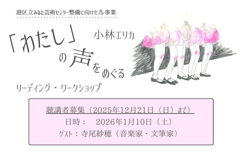 小林エリカ『「わたし」の声をめぐるリーディング・ワークショップ』のアイキャッチ画像です。画像のベースは白で、文字はすべてグレーで書かれています。左上部には小さく「港区立みなと芸術センター整備に向けたプレ事業」とあり、中央には大きく「『わたし』の声をめぐる」と書かれています。その文字を挟むように、右上には「小林エリカ」、左下には「リーディング・ワークショップ」とあります。それらの文字の右側には、画面の４分の１ほどの大きさで、ふんわりした印象の手書きのイラストがあります。イラストは人の腰から下のみを描いたもので、ピンク色の膝丈のスカートを身につけ、黒い靴を履いた５人が横並びになっている様子です。画面下部の中央には、薄いピンク色の横長の枠があり、枠内には「聴講者募集（２０２５年１２月２１日（にち）まで）」「日時：２０２６年１月１０日（ど）」「ゲスト：寺尾さほ（音楽家・文筆家）」と書かれています。
