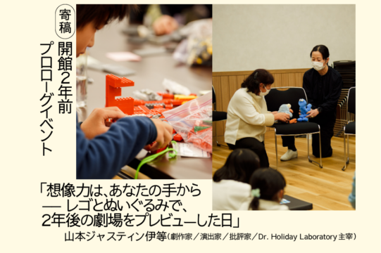 山本ジャスティンいとうによる、開館２年前プロローグイベントに関する寄稿文「想像力は、あなたの手から、レゴとぬいぐるみで、２年後の劇場をプレビューした日」のアイキャッチ画像です。クリーム色の下地の左側に、黒文字の縦書きで「寄稿　開館2年前プロローグイベント」とあります。中央に縦長の写真が２枚配置されています。左側は、横を向いた子どもの手元を中心に写した写真で、机の上で赤い色のレゴブロックを組み立てている様子です。右側は、室内で大人２人が黒い椅子を挟んで向かい合わせにかがんでいます。それぞれが椅子の座面に青いぬいぐるみを持ち、ぬいぐるみどうしに会話をさせているような風景です。その様子を数名の子どもたちが見ています。画像の左下には「想像力は、あなたの手から。レゴとぬいぐるみで、２年後の劇場をプレビューした日」山本ジャスティンいとう（劇作家／演出家／批評家／ドクター Holiday Laboratory 主宰）と黒文字で書かれています。