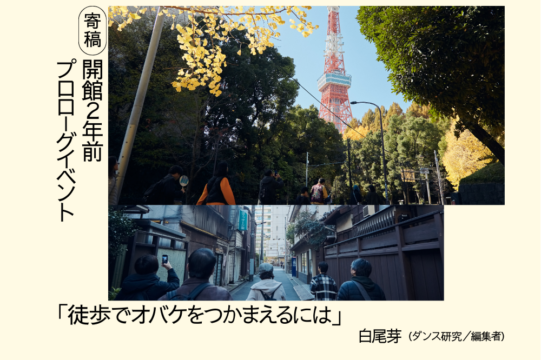 しらおめいによる、開館２年前プロローグイベントに関する寄稿文「徒歩でオバケをつかまえるには」のアイキャッチ画像です。クリーム色の下地の左側に、黒文字の縦書きで「寄稿　開館２年前　プロローグイベント」とあり、中央に横長の写真が２枚配置されています。上の写真は、生い茂った木々の奥に赤白の東京タワーが見える風景です。木々の手前には、東京タワー方面に向かって歩く人が５人います。下の写真は、下町のような雰囲気の細い路地を５人が奥に向かって歩いている様子です。画像の下には「『徒歩でオバケをつかまえるには』しらおめい（ダンス研究／編集者）」と黒文字で書かれています。