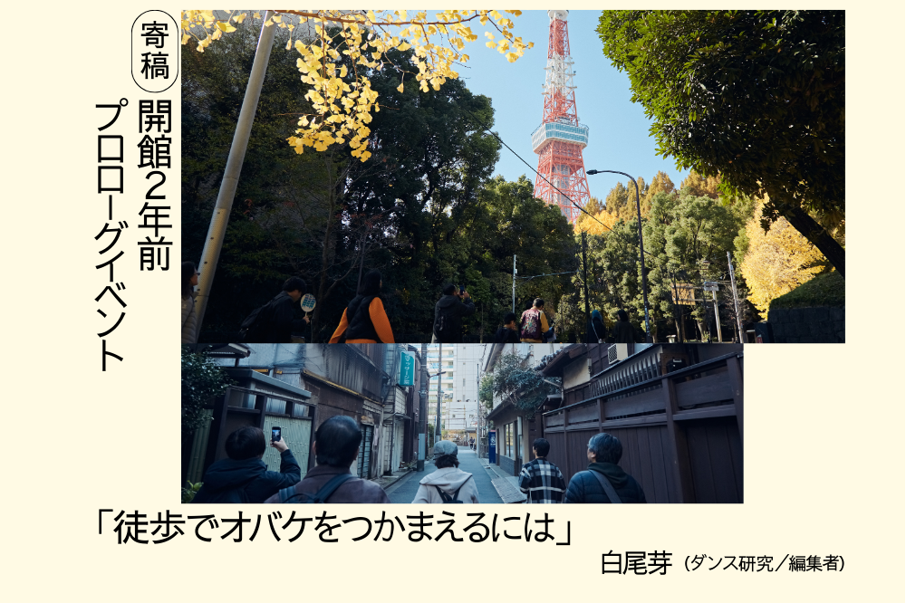 しらおめいによる、開館２年前プロローグイベントに関する寄稿文「徒歩でオバケをつかまえるには」のアイキャッチ画像です。クリーム色の下地の左側に、黒文字の縦書きで「寄稿　開館２年前　プロローグイベント」とあり、中央に横長の写真が２枚配置されています。上の写真は、生い茂った木々の奥に赤白の東京タワーが見える風景です。木々の手前には、東京タワー方面に向かって歩く人が５人います。下の写真は、下町のような雰囲気の細い路地を５人が奥に向かって歩いている様子です。画像の下には「『徒歩でオバケをつかまえるには』しらおめい（ダンス研究／編集者）」と黒文字で書かれています。