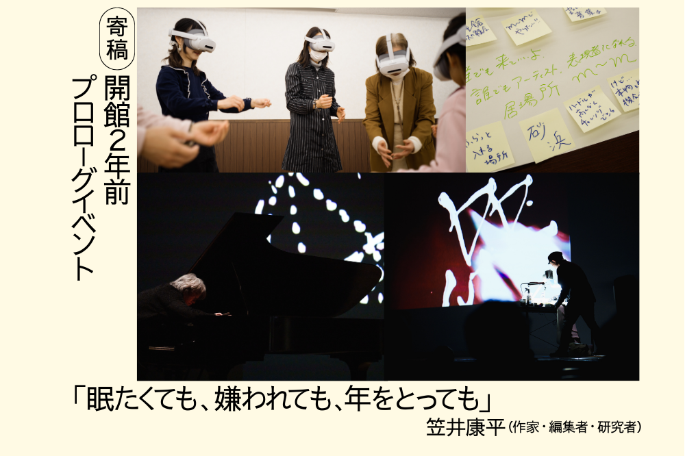 笠井康平による、開館２年前プロローグイベントに関する寄稿文「眠たくても、嫌われても、年をとっても」のアイキャッチ画像です。クリーム色の下地の左側に、黒文字の縦書きで「寄稿　開館２年前プロローグイベント」とあり、中央には４枚の写真が配置されています。左上はVRゴーグルを付けてVR体験をする人たち。右上には付せんメモが７枚貼られた薄い黄色の紙。左下には暗い会場でピアノ演奏をする白髪の男性を横から写した写真。右下には、奥の壁に抽象的な光の模様が投影された暗い会場で、立った状態でデスクに向かっている人を遠くから写した写真があります。画像の下には「『眠たくても、嫌われても、年をとっても。かさいこうへい（作家・編集者・研究者）』と黒文字で書かれています。