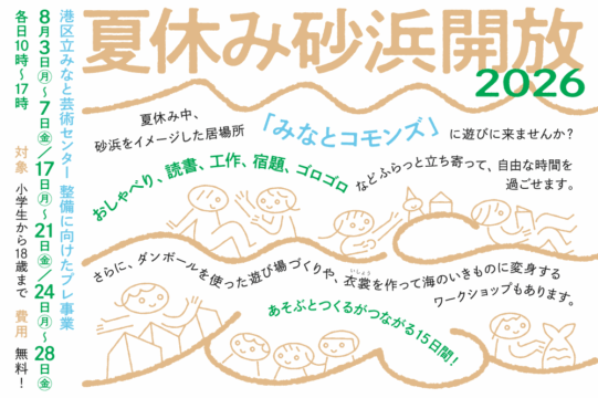 夏休み砂浜開放２０２６のアイキャッチ画像です。白地に薄茶色の大きい縦書き文字で「夏休み砂浜開放」、その下に緑もじで小さく２０２６と書かれています。 その下の左上部には、小さめの黒もじで「夏休み中、砂浜をイメージした居場所「みなとコモンズ」に遊びに来ませんか？」とあり、「みなとコモンズ」のみ水色もじになっています。中央には薄茶色の波のような線と、同じ薄茶色の線でかかれた9人の子どもが楽しんでいるような雰囲気のシンプルなイラストが並んでいます。イラストの間には、「おしゃべり、読書、工作、宿題、ゴロゴロなどふらっと立ち寄って、自由な時間を過ごせます。」「さらに、ダンボールを使った遊び場づくりや、衣裳を作って海のいきものに変身するワークショップもあります。」「あそぶとつくるがつながる15日間！」と黒と緑色のもじで書いてあります。画像、左端には、縦書きで「港区立みなと芸術センター 整備に向けたプレ事業」、その左側に、８月３日げつから７日きんスラッシュ１７日げつから２１日きん／２４日げつから２８日きんと書かれています。さらに左には、各日１０時から１７時、対象、小学生以上から１８歳以下、費用、無料と、緑色とベージュ、黒のもじでカラフルに書かれています。